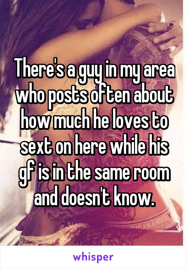 There's a guy in my area who posts often about how much he loves to sext on here while his gf is in the same room and doesn't know.