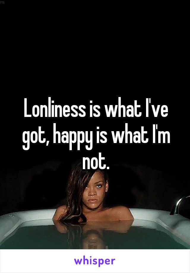 Lonliness is what I've got, happy is what I'm not.