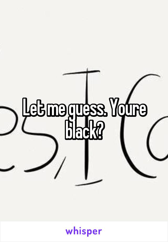 Let me guess. Youre black?