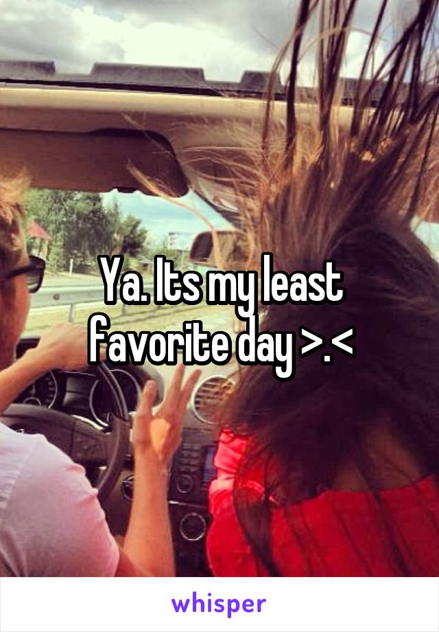 Ya. Its my least favorite day >.<