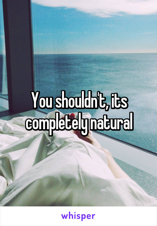 You shouldn't, its completely natural