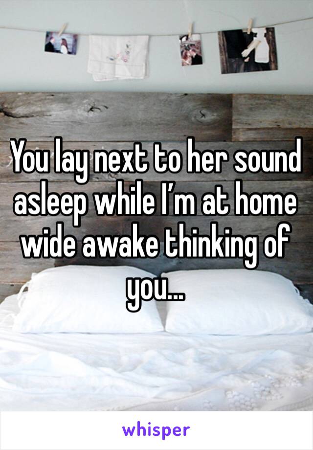 You lay next to her sound asleep while I’m at home wide awake thinking of you... 