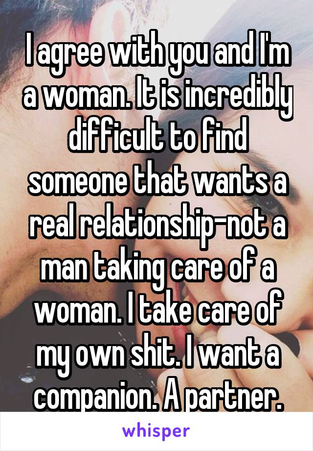 I agree with you and I'm a woman. It is incredibly difficult to find someone that wants a real relationship-not a man taking care of a woman. I take care of my own shit. I want a companion. A partner.