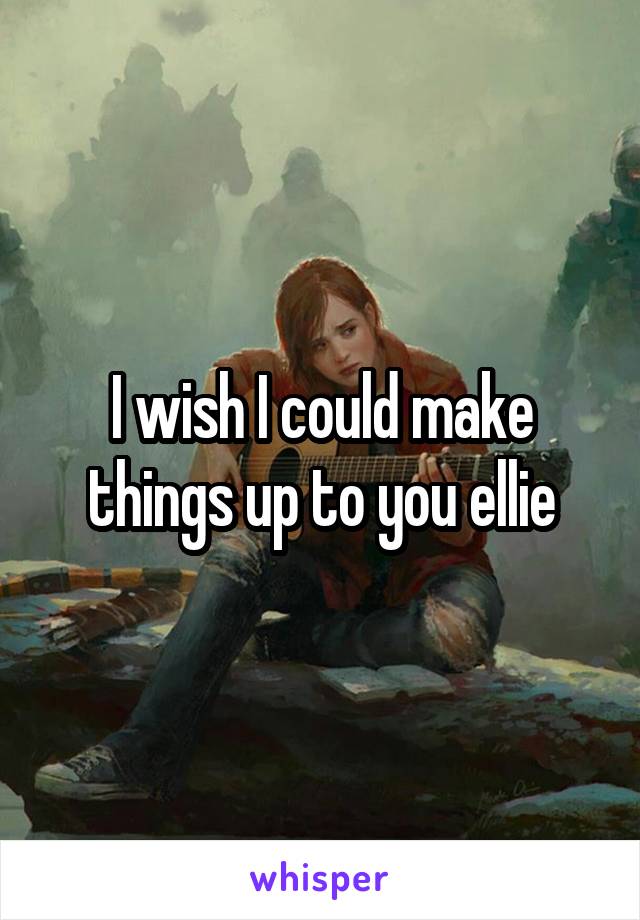 I wish I could make things up to you ellie