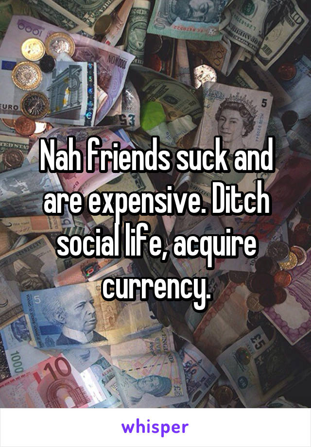 Nah friends suck and are expensive. Ditch social life, acquire currency.