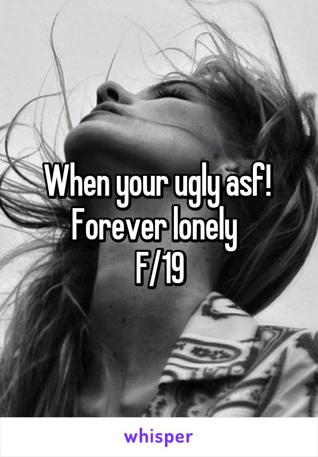 When your ugly asf! 
Forever lonely  
F/19