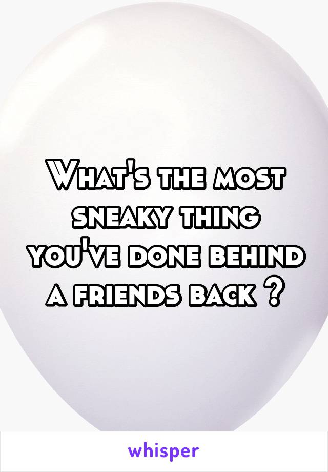 What's the most sneaky thing you've done behind a friends back ?