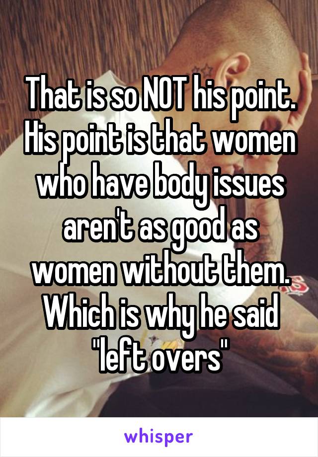 That is so NOT his point. His point is that women who have body issues aren't as good as women without them. Which is why he said "left overs"