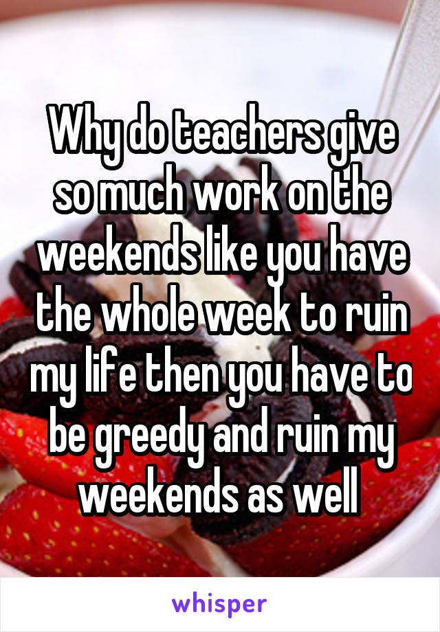 Why do teachers give so much work on the weekends like you have the whole week to ruin my life then you have to be greedy and ruin my weekends as well 