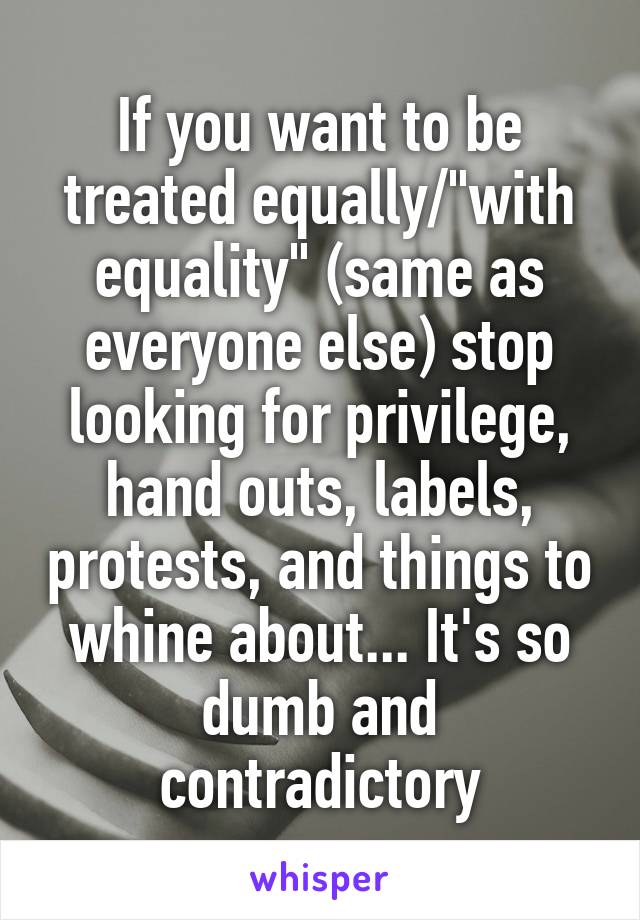 If you want to be treated equally/"with equality" (same as everyone else) stop looking for privilege, hand outs, labels, protests, and things to whine about... It's so dumb and contradictory