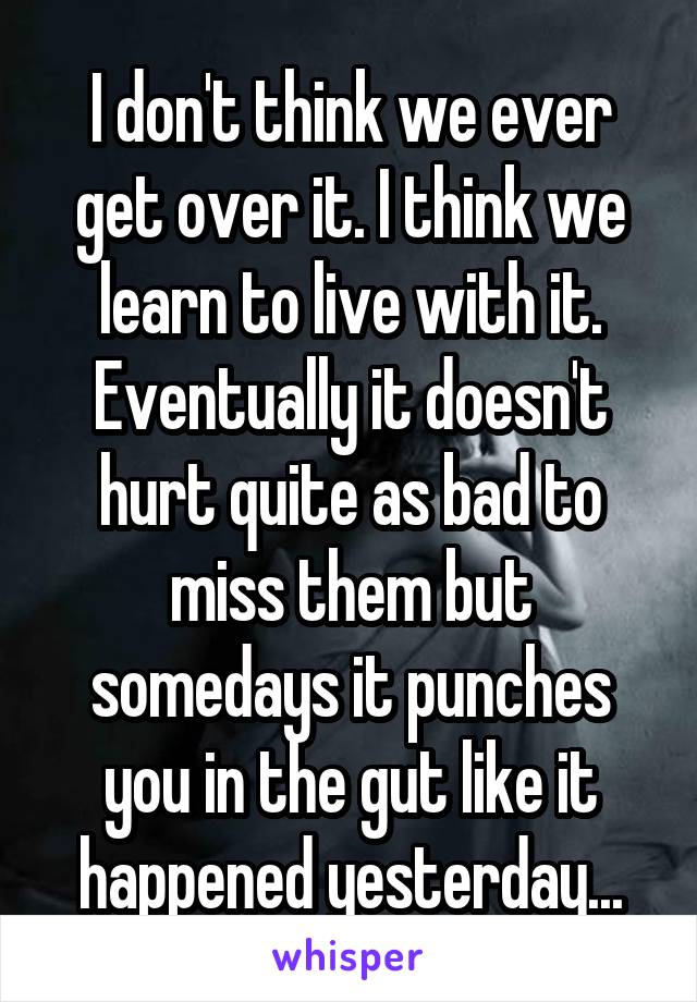 I don't think we ever get over it. I think we learn to live with it. Eventually it doesn't hurt quite as bad to miss them but somedays it punches you in the gut like it happened yesterday...