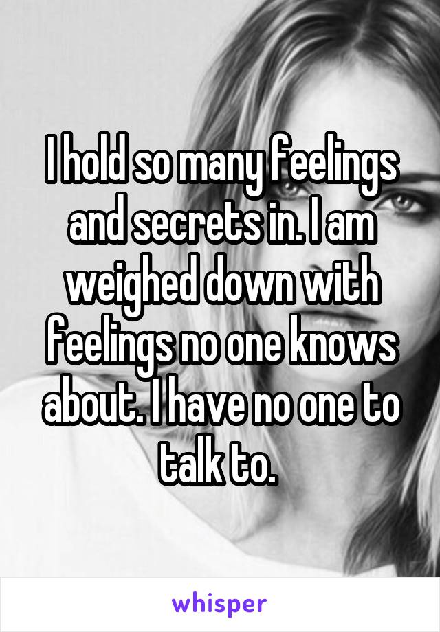 I hold so many feelings and secrets in. I am weighed down with feelings no one knows about. I have no one to talk to. 