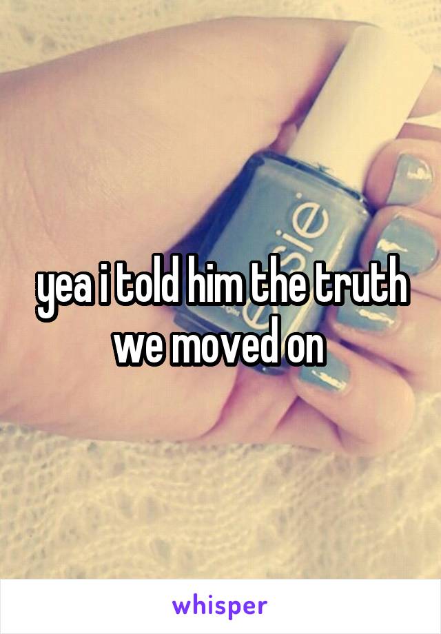 yea i told him the truth we moved on 