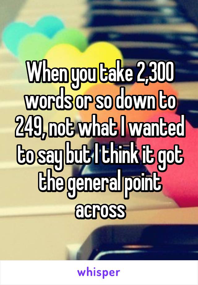 When you take 2,300 words or so down to 249, not what I wanted to say but I think it got the general point across