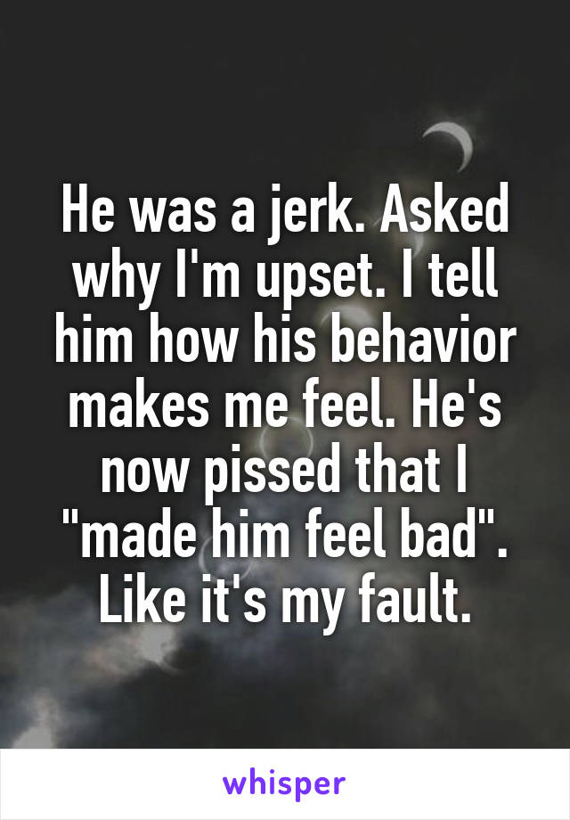 He was a jerk. Asked why I'm upset. I tell him how his behavior makes me feel. He's now pissed that I "made him feel bad". Like it's my fault.