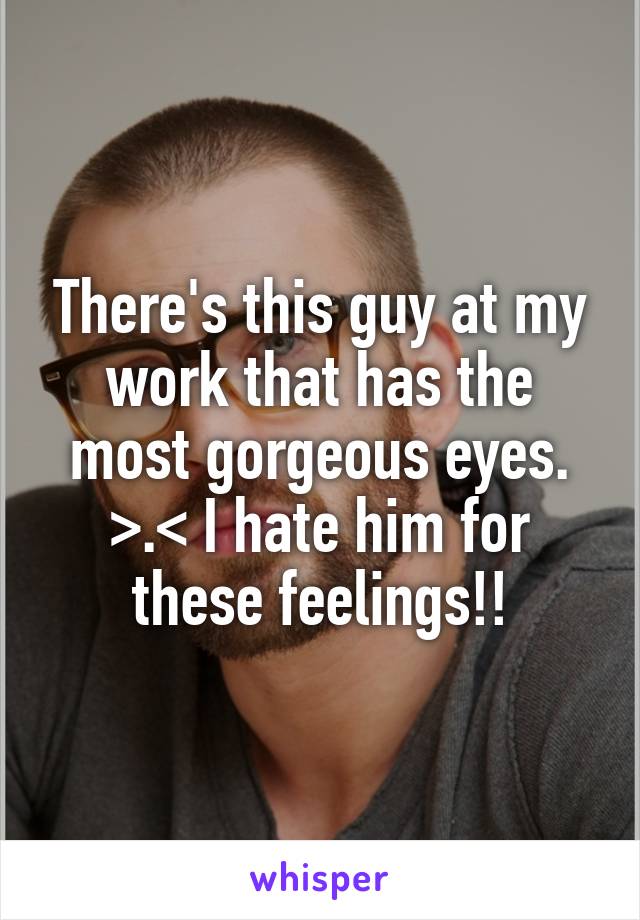 There's this guy at my work that has the most gorgeous eyes. >.< I hate him for these feelings!!