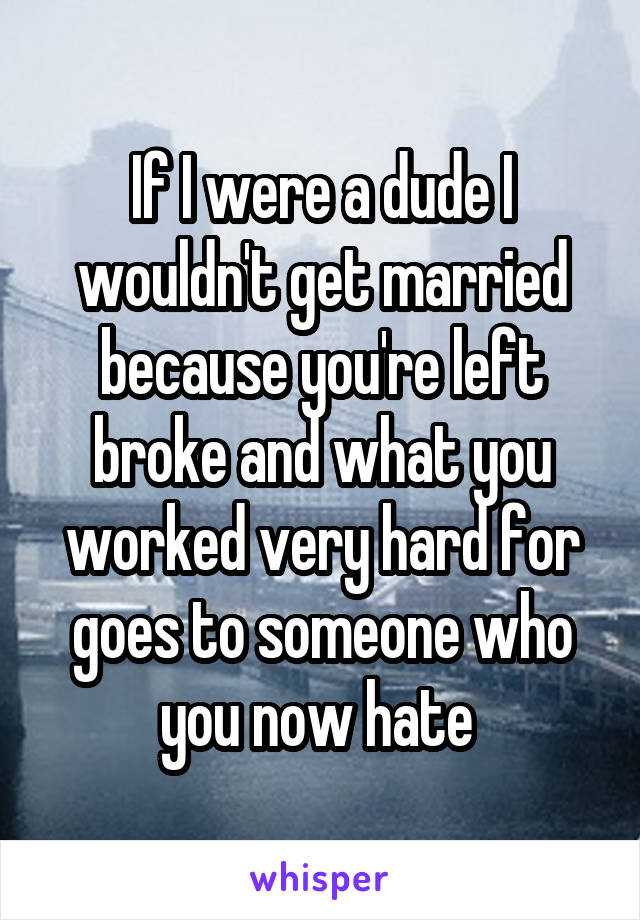 If I were a dude I wouldn't get married because you're left broke and what you worked very hard for goes to someone who you now hate 