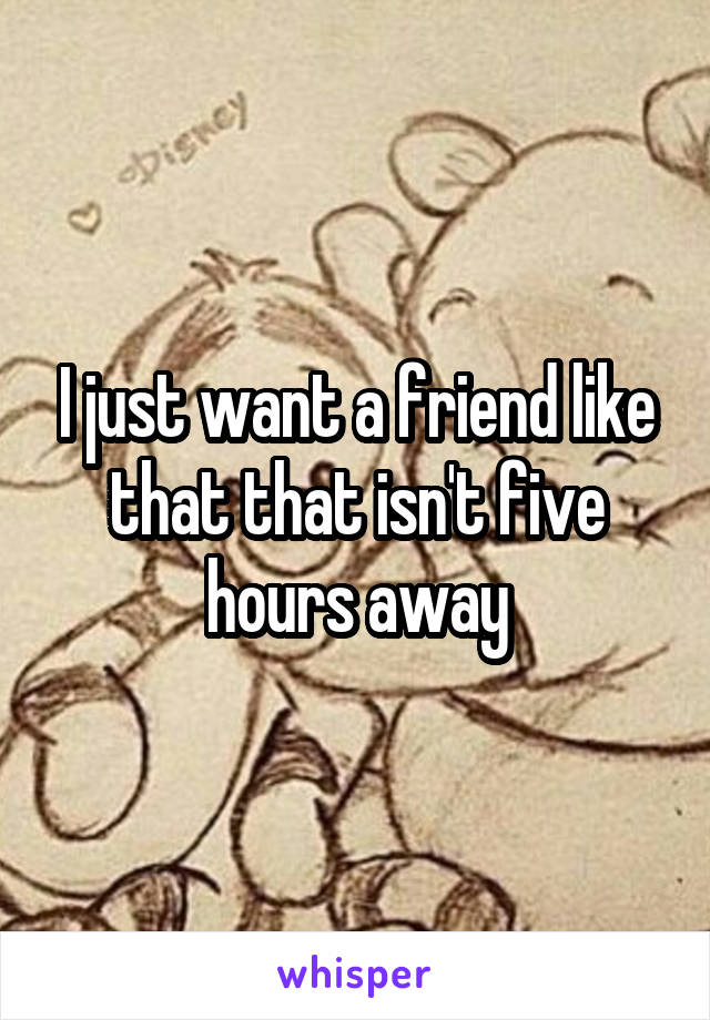 I just want a friend like that that isn't five hours away