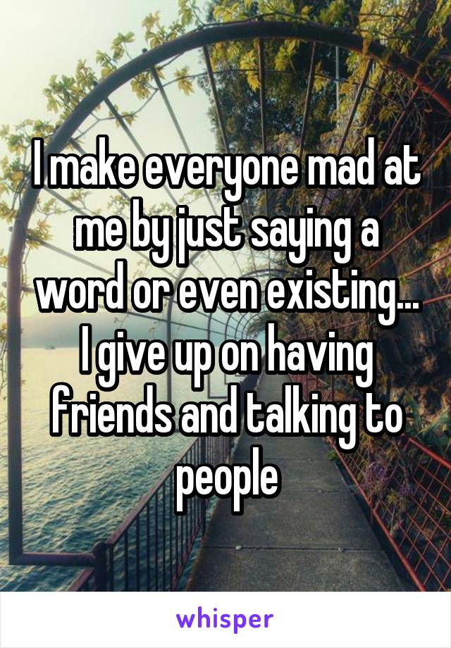 I make everyone mad at me by just saying a word or even existing...
I give up on having friends and talking to people