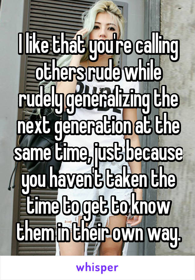 I like that you're calling others rude while rudely generalizing the next generation at the same time, just because you haven't taken the time to get to know them in their own way.