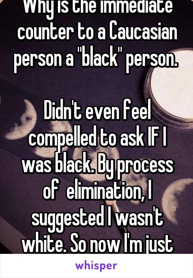 Why is the immediate counter to a Caucasian person a "black" person. 

Didn't even feel compelled to ask IF I was black. By process of  elimination, I suggested I wasn't white. So now I'm just black.