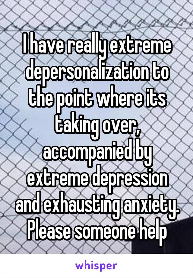 I have really extreme depersonalization to the point where its taking over, accompanied by extreme depression and exhausting anxiety. Please someone help