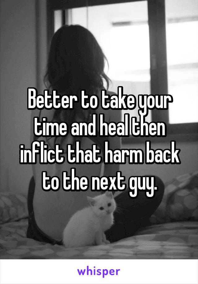 Better to take your time and heal then inflict that harm back to the next guy.