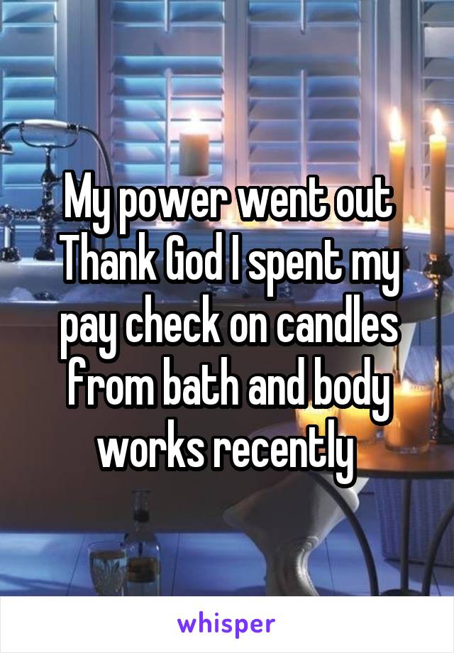 My power went out Thank God I spent my pay check on candles from bath and body works recently 