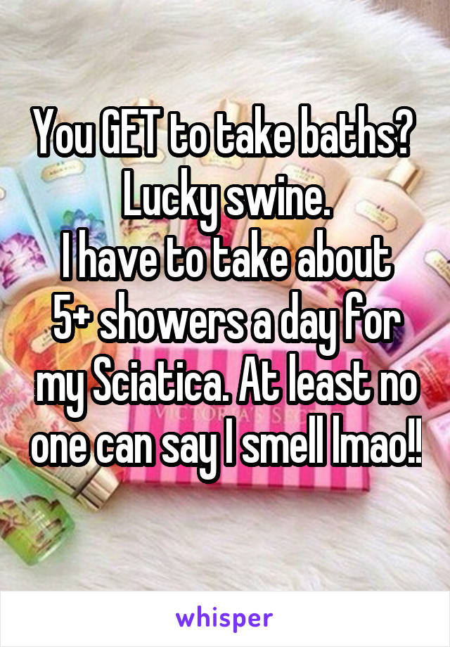 You GET to take baths? 
Lucky swine.
I have to take about 5+ showers a day for my Sciatica. At least no one can say I smell lmao!! 