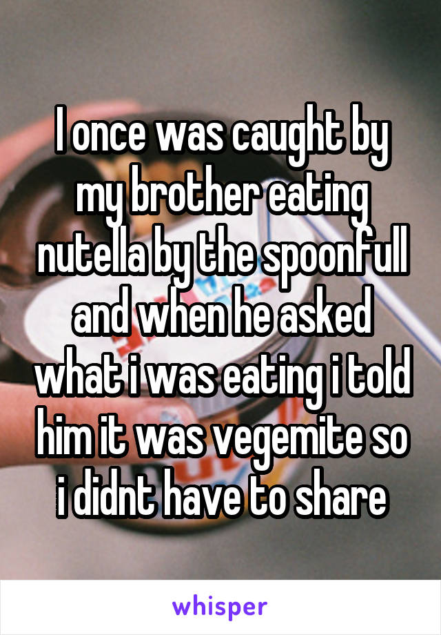 I once was caught by my brother eating nutella by the spoonfull and when he asked what i was eating i told him it was vegemite so i didnt have to share