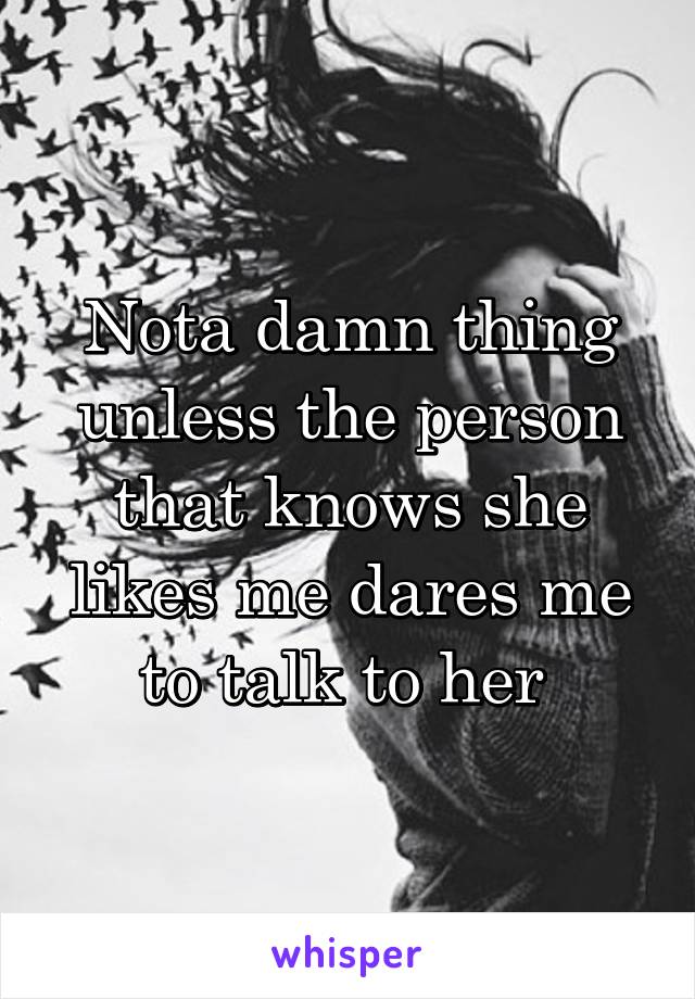 Nota damn thing unless the person that knows she likes me dares me to talk to her 