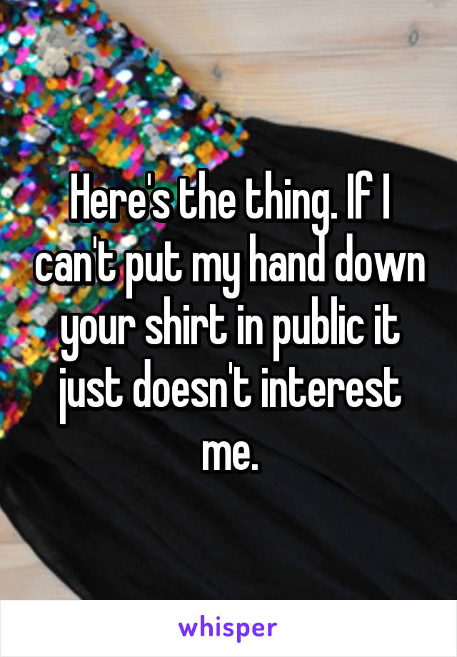 Here's the thing. If I can't put my hand down your shirt in public it just doesn't interest me.