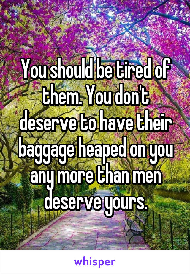 You should be tired of them. You don't deserve to have their baggage heaped on you any more than men deserve yours.