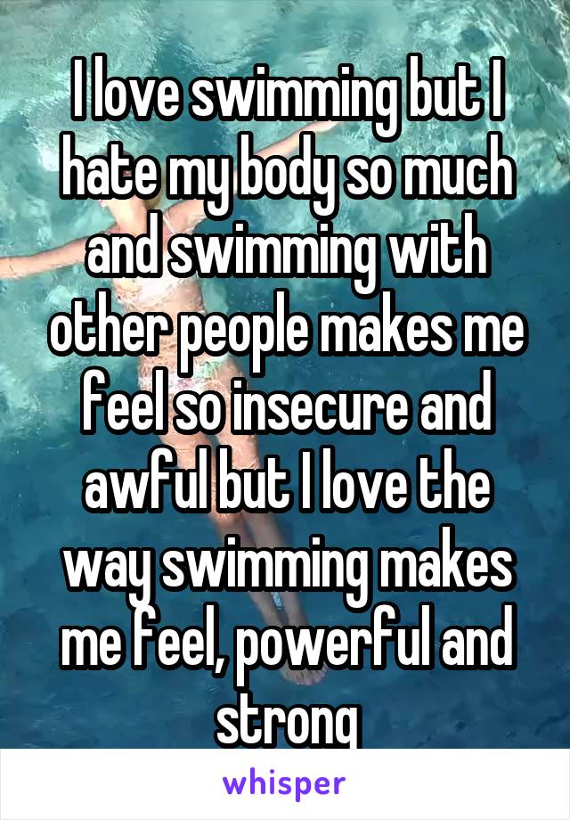 I love swimming but I hate my body so much and swimming with other people makes me feel so insecure and awful but I love the way swimming makes me feel, powerful and strong