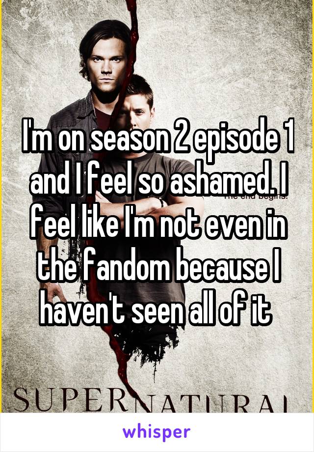 I'm on season 2 episode 1 and I feel so ashamed. I feel like I'm not even in the fandom because I haven't seen all of it 