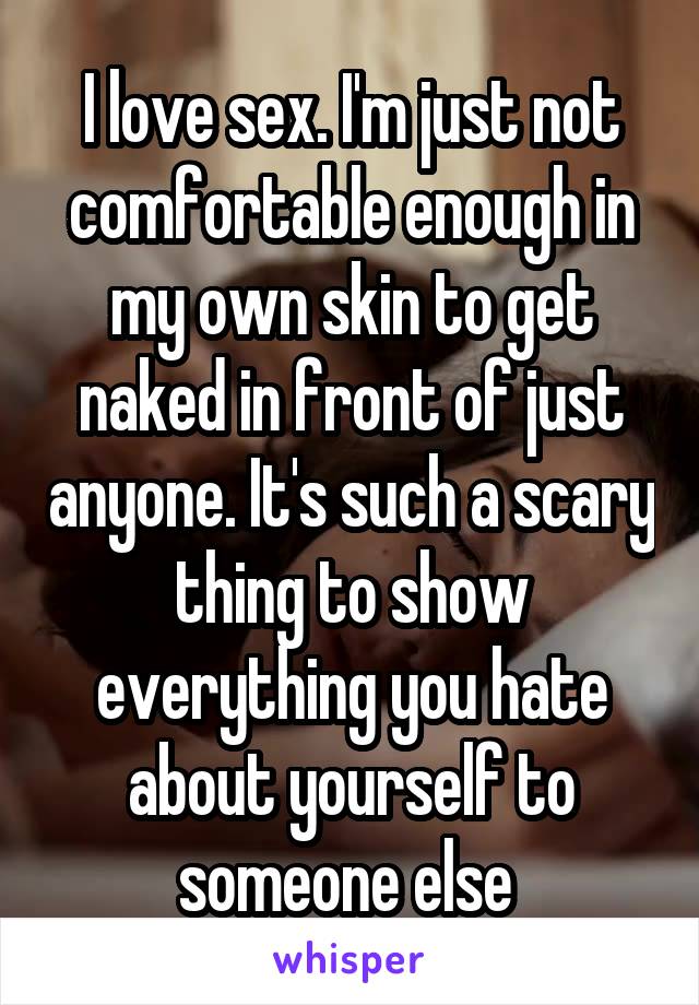 I love sex. I'm just not comfortable enough in my own skin to get naked in front of just anyone. It's such a scary thing to show everything you hate about yourself to someone else 