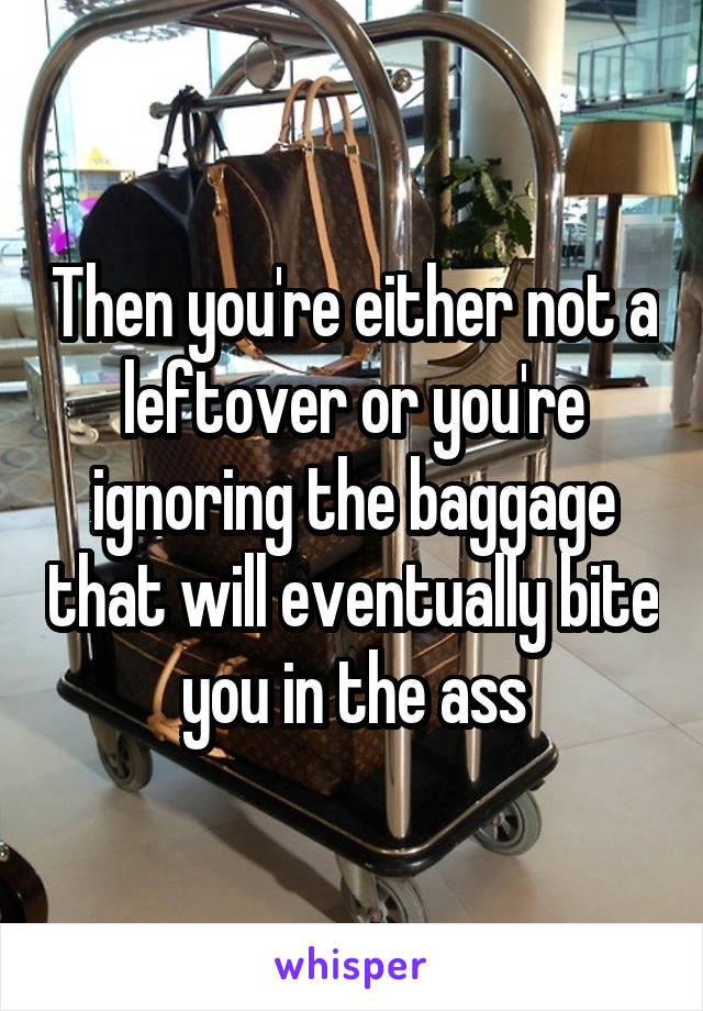 Then you're either not a leftover or you're ignoring the baggage that will eventually bite you in the ass