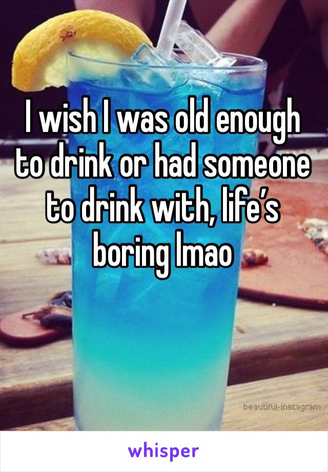 I wish I was old enough to drink or had someone to drink with, life’s boring lmao 