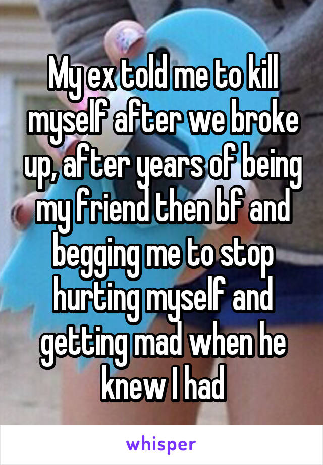 My ex told me to kill myself after we broke up, after years of being my friend then bf and begging me to stop hurting myself and getting mad when he knew I had