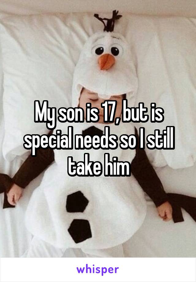 My son is 17, but is special needs so I still take him