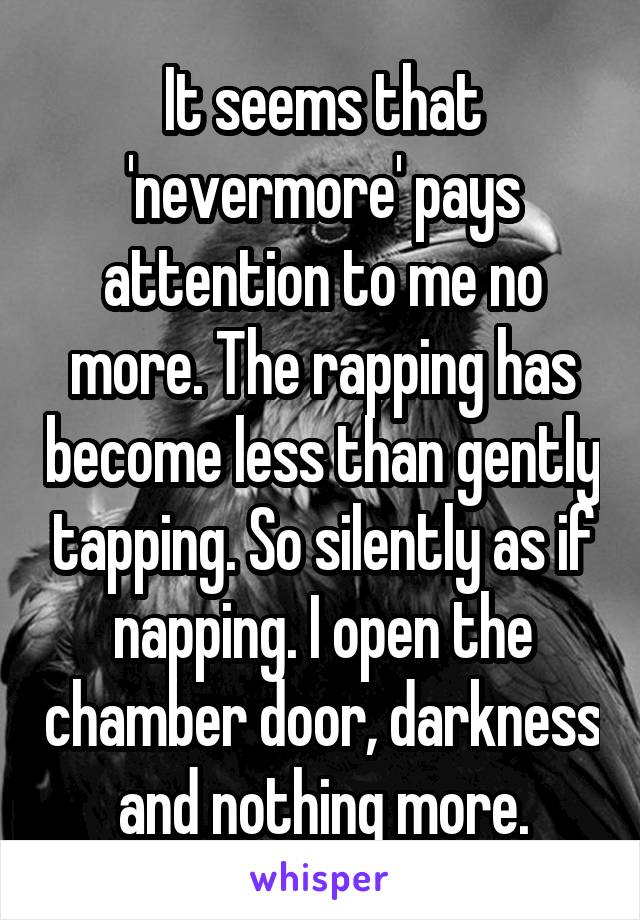 It seems that 'nevermore' pays attention to me no more. The rapping has become less than gently tapping. So silently as if napping. I open the chamber door, darkness and nothing more.