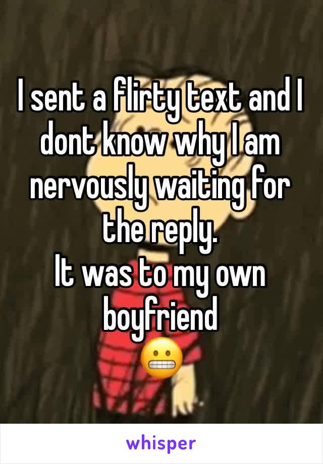 I sent a flirty text and I dont know why I am nervously waiting for the reply. 
It was to my own boyfriend
😬