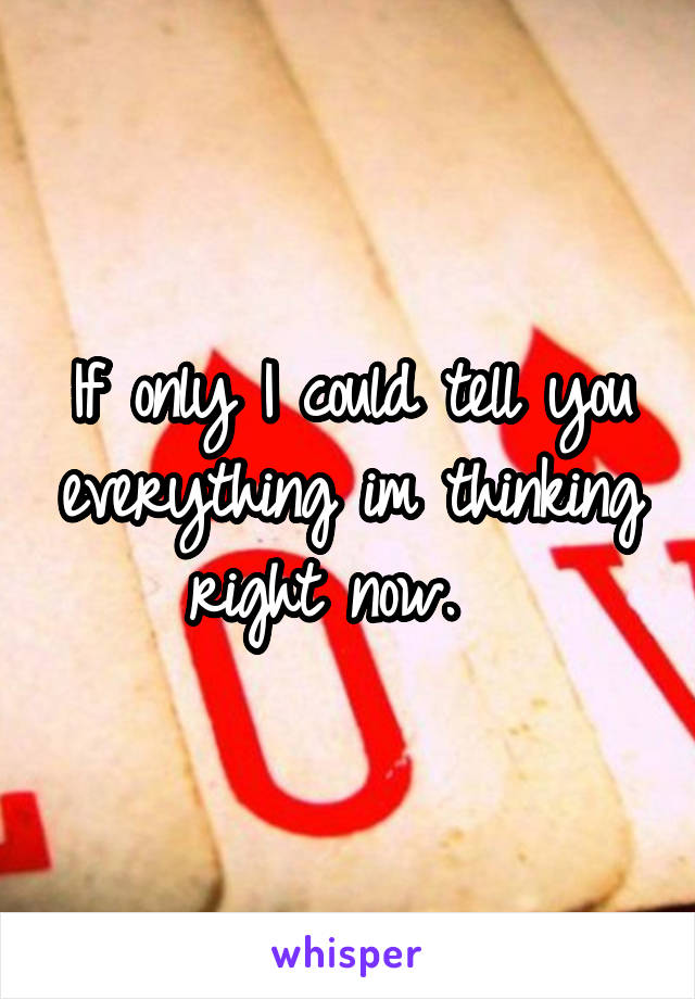 If only I could tell you everything im thinking right now.  