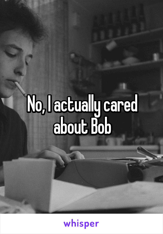 No, I actually cared about Bob