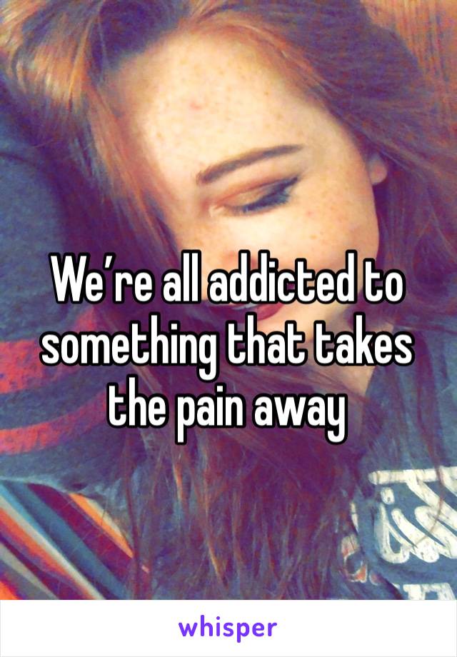 We’re all addicted to something that takes the pain away