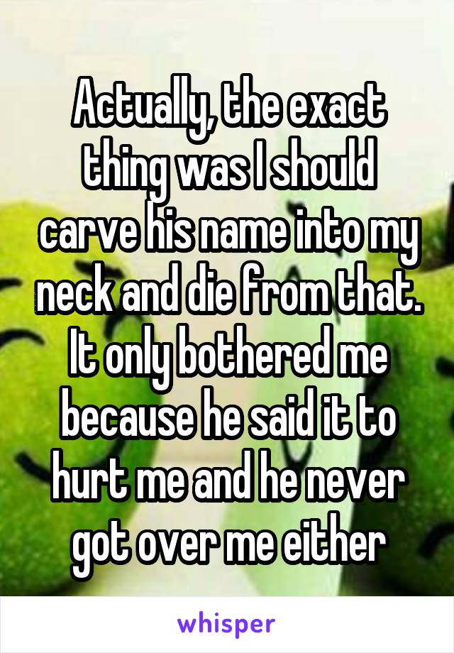 Actually, the exact thing was I should carve his name into my neck and die from that. It only bothered me because he said it to hurt me and he never got over me either