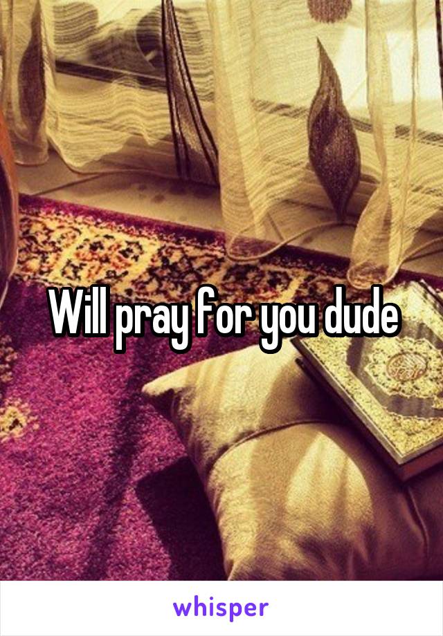 Will pray for you dude