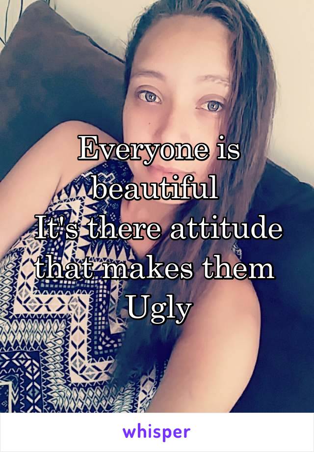 Everyone is beautiful 
It's there attitude that makes them 
Ugly