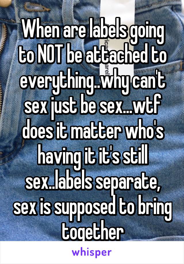 When are labels going to NOT be attached to everything..why can't sex just be sex...wtf does it matter who's having it it's still sex..labels separate, sex is supposed to bring together