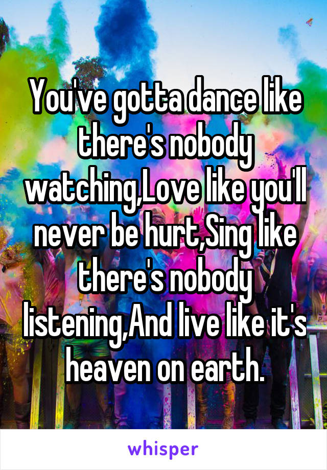 You've gotta dance like there's nobody watching,Love like you'll never be hurt,Sing like there's nobody listening,And live like it's heaven on earth.